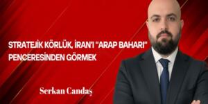 Serkan Candaş Yazdı: Stratejik Körlük; İran’ı “Arap Baharı” Penceresinden Görmek